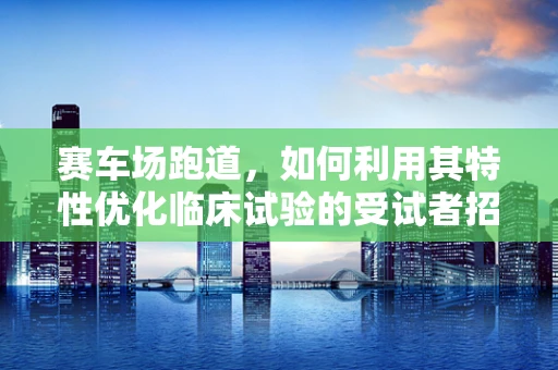 赛车场跑道，如何利用其特性优化临床试验的受试者招募与体验？