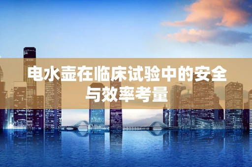 电水壶在临床试验中的安全与效率考量