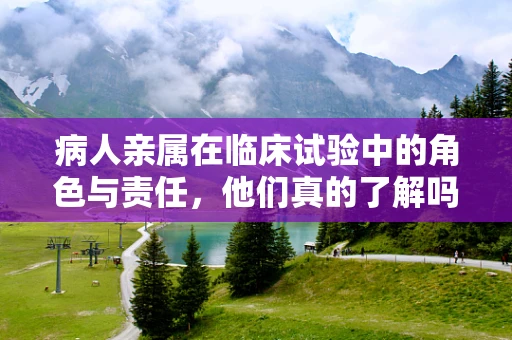 病人亲属在临床试验中的角色与责任，他们真的了解吗？