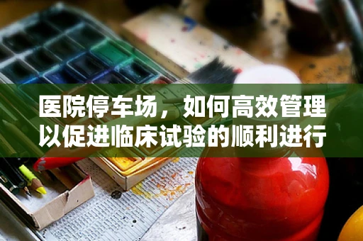 医院停车场，如何高效管理以促进临床试验的顺利进行？