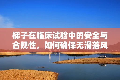 梯子在临床试验中的安全与合规性，如何确保无滑落风险？