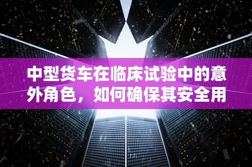 中型货车在临床试验中的意外角色，如何确保其安全用于研究？