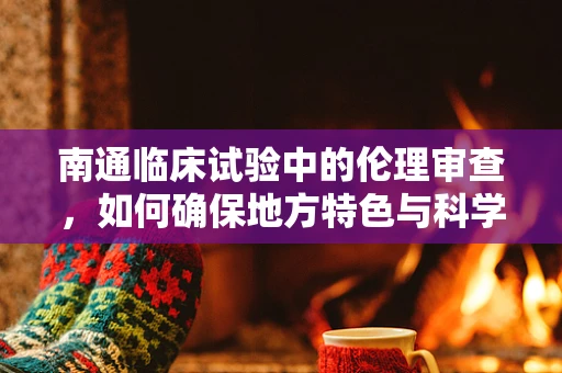 南通临床试验中的伦理审查，如何确保地方特色与科学严谨性的平衡？