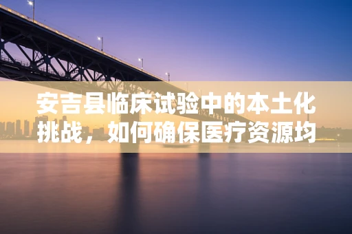 安吉县临床试验中的本土化挑战，如何确保医疗资源均衡分配？