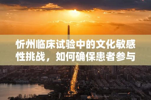 忻州临床试验中的文化敏感性挑战，如何确保患者参与的深度与真实