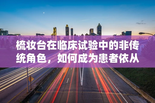 梳妆台在临床试验中的非传统角色，如何成为患者依从性的秘密武器？
