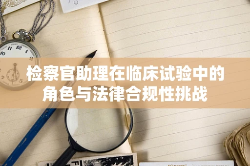 检察官助理在临床试验中的角色与法律合规性挑战