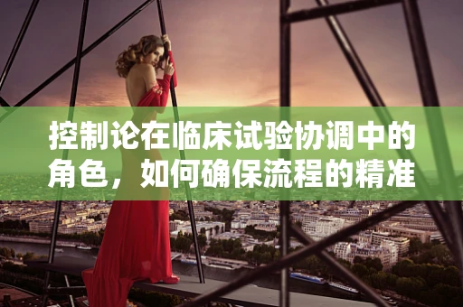 控制论在临床试验协调中的角色，如何确保流程的精准与高效？