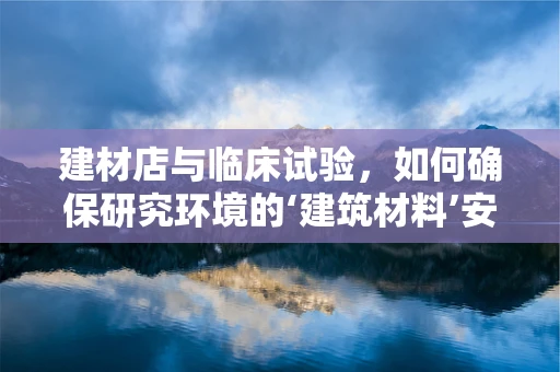 建材店与临床试验，如何确保研究环境的‘建筑材料’安全无虞？