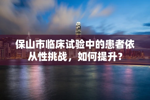 保山市临床试验中的患者依从性挑战，如何提升？