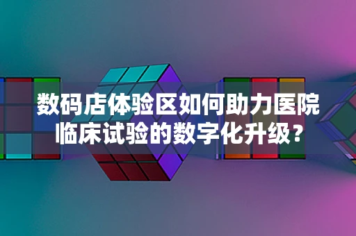数码店体验区如何助力医院临床试验的数字化升级？