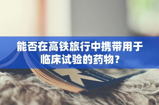 能否在高铁旅行中携带用于临床试验的药物？