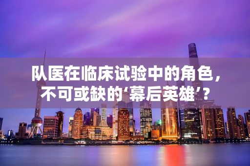 队医在临床试验中的角色，不可或缺的‘幕后英雄’？