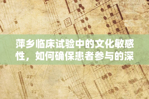 萍乡临床试验中的文化敏感性，如何确保患者参与的深度与真实？