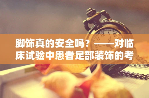 脚饰真的安全吗？——对临床试验中患者足部装饰的考量