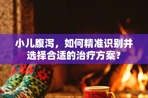 小儿腹泻，如何精准识别并选择合适的治疗方案？