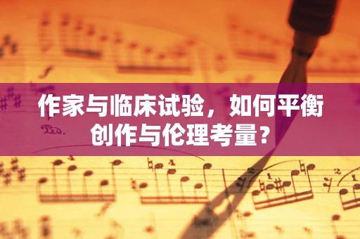 作家与临床试验，如何平衡创作与伦理考量？