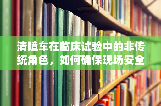 清障车在临床试验中的非传统角色，如何确保现场安全与顺畅？