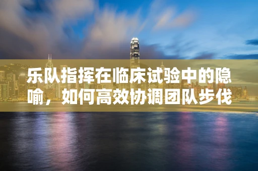 乐队指挥在临床试验中的隐喻，如何高效协调团队步伐？