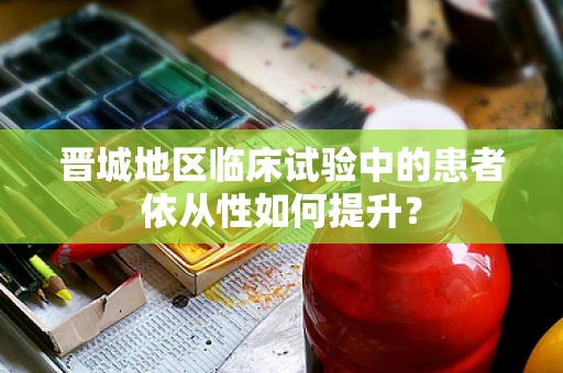 晋城地区临床试验中的患者依从性如何提升？