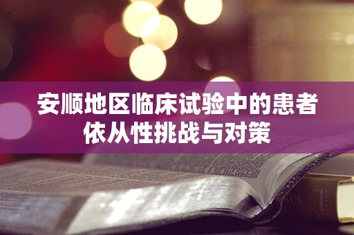 安顺地区临床试验中的患者依从性挑战与对策