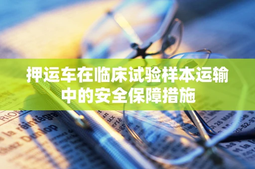 押运车在临床试验样本运输中的安全保障措施