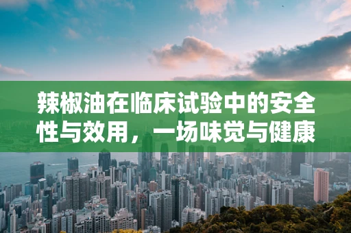 辣椒油在临床试验中的安全性与效用，一场味觉与健康的探索