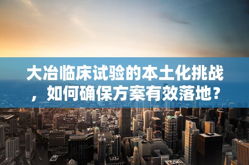大冶临床试验的本土化挑战，如何确保方案有效落地？