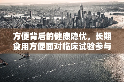 方便背后的健康隐忧，长期食用方便面对临床试验参与者的潜在影响