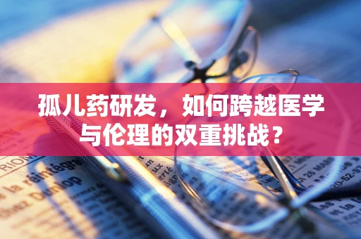 孤儿药研发，如何跨越医学与伦理的双重挑战？
