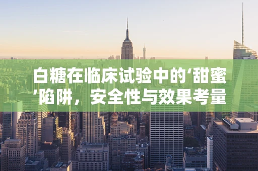 白糖在临床试验中的‘甜蜜’陷阱，安全性与效果考量