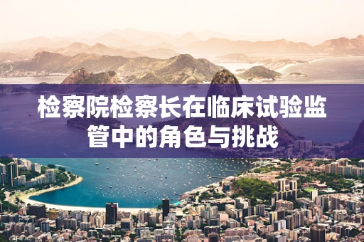 检察院检察长在临床试验监管中的角色与挑战