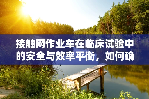 接触网作业车在临床试验中的安全与效率平衡，如何确保万无一失？