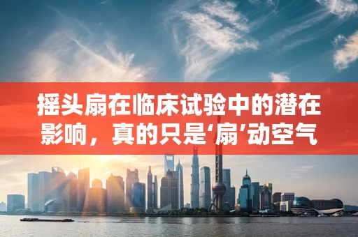 摇头扇在临床试验中的潜在影响，真的只是‘扇’动空气吗？