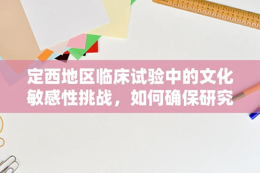 定西地区临床试验中的文化敏感性挑战，如何确保研究参与者的理解与同意？