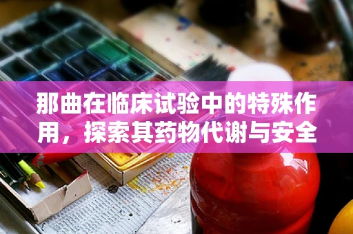 那曲在临床试验中的特殊作用，探索其药物代谢与安全性