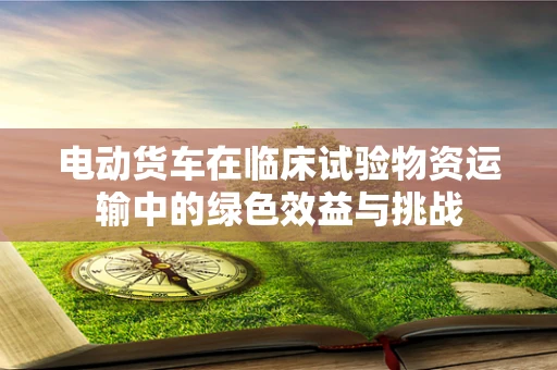 电动货车在临床试验物资运输中的绿色效益与挑战