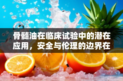 骨髓油在临床试验中的潜在应用，安全与伦理的边界在哪里？