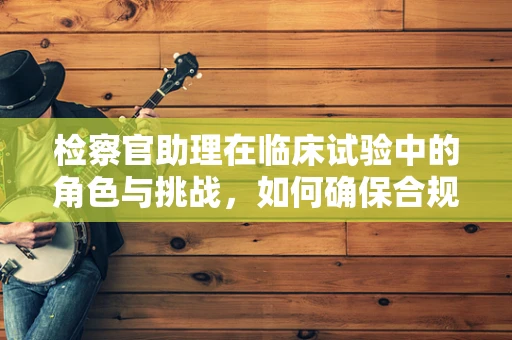 检察官助理在临床试验中的角色与挑战，如何确保合规与效率的平衡？