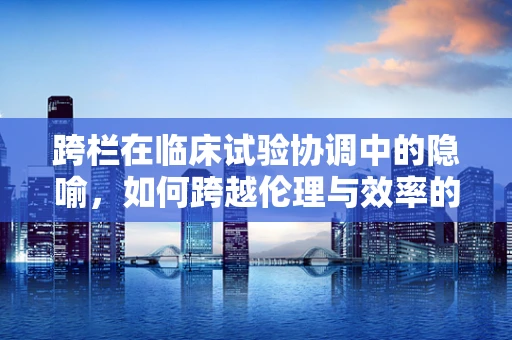 跨栏在临床试验协调中的隐喻，如何跨越伦理与效率的双重障碍？
