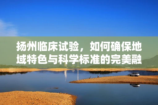 扬州临床试验，如何确保地域特色与科学标准的完美融合？