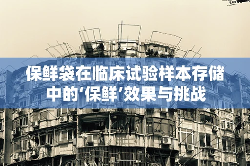 保鲜袋在临床试验样本存储中的‘保鲜’效果与挑战