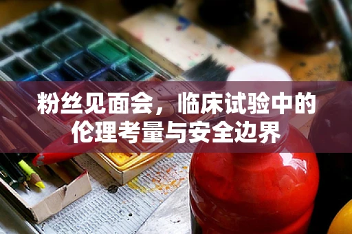 粉丝见面会，临床试验中的伦理考量与安全边界