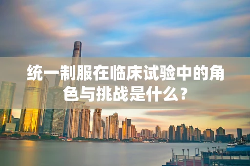 统一制服在临床试验中的角色与挑战是什么？