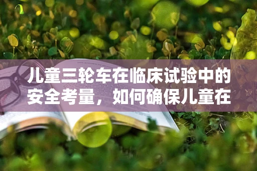 儿童三轮车在临床试验中的安全考量，如何确保儿童在试验中的安全移动？