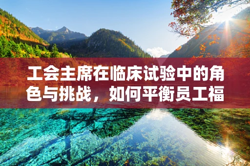 工会主席在临床试验中的角色与挑战，如何平衡员工福祉与科研进展？