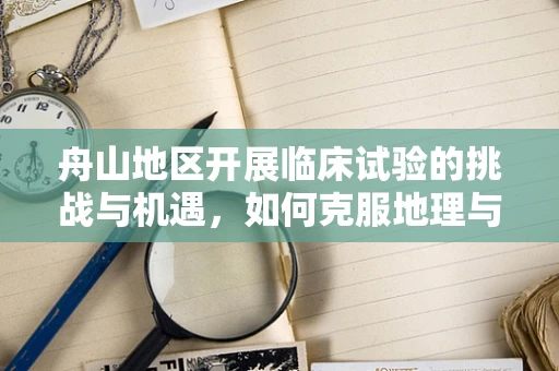 舟山地区开展临床试验的挑战与机遇，如何克服地理与文化差异？