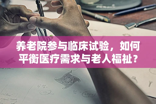 养老院参与临床试验，如何平衡医疗需求与老人福祉？