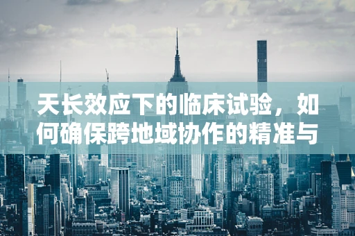 天长效应下的临床试验，如何确保跨地域协作的精准与高效？