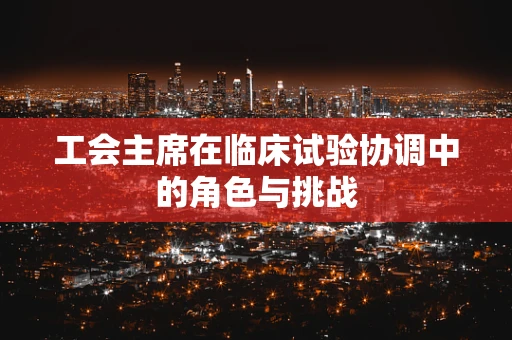 工会主席在临床试验协调中的角色与挑战